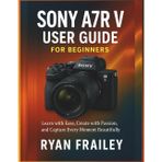 Sony A7R V User Guide for Beginners: Learn with Ease, Create with Passion, and Capture Every Moment Beautifully