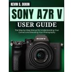 SONY A7R V USER GUIDE: The Step-by-Step Manual for Understanding Your Camera and Elevating Your Photography