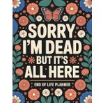Sorry, I’m Dead, But It’s All Here: Everything You Need When I’m Gone – Final Wishes, Accounts, Legal Info, and More