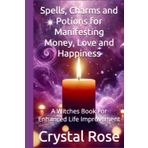Spells, Charms and Potions for Manifesting Money, Love and Happiness: A Witches Book For Enhanced Life Improvement (Crystal Rose Magic)