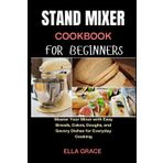 Stand Mixer Cookbook for Beginners: Master Your Mixer with Easy Breads, Cakes, Doughs, and Savory Dishes for Everyday Cooking