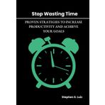 Stop Wasting Time: Proven Strategies to Increase Productivity and Achieve Your Goals