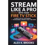 STREAM LIKE A PRO WITH YOUR FIRE TV STICK: A simple step-by-step manual for Beginners, Seniors & First-Time Users