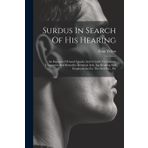 Surdus In Search Of His Hearing: An Exposure Of Aural Quacks And A Guide To Genuine Treatments And Remedies Electrical Aids, Lip-reading And Employments For The Deaf Etc., Etc