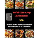 Tefal Ultra Fry Kochbuch: 300 köstliche, schnelle und einfache Rezepte mit einfachen Zutaten für die ganze Familie