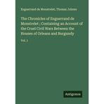 The Chronicles of Enguerrand de Monstrelet ; Containing an Account of the Cruel Civil Wars Between the Houses of Orleans and Burgundy: Vol. 1