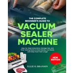 THE COMPLETE BEGINNER’S GUIDE TO VACUUM SEALER MACHINE: Step-by-Step Instructions, Storage Tips, and Time-Saving Hacks to Save Money, Cut Waste, and Keep Food Fresh Longer