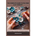 THE COMPLETE GUIDE TO POLYMER CLAY JEWELRY: Creative Designs, Techniques, and Projects for Beginners
