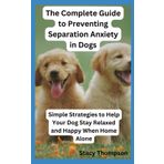 The Complete Guide to Preventing Separation Anxiety in Dogs: Simple Strategies to Help Your Dog Stay Relaxed and Happy When Home Alone
