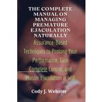 The Complete Manual on Managing Premature Ejaculation Naturally: Assurance-Based Techniques to Prolong Your Performance, Gain Complete Control, and Master Ejaculation at Will