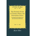The Father's Story of Charley Ross, the Kidnapped Child: Containing a Full and Complete Account of the Abduction of Charles Brewster Ross from the Home of His Parents (Classic Reprint)