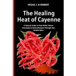The Healing Heat of Cayenne: A Natural Guide to Pain Relief, Better Circulation & Detoxification Through One Simple Spice