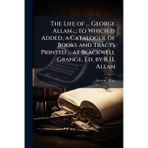The Life of ... George Allan ... to Which Is Added, a Catalogue of Books and Tracts Printed ... at Blackwell Grange, Ed. by R.H. Allan