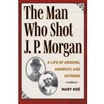The Man Who Shot J. P. Morgan: A Life of Arsenic, Anarchy, and Intrigue