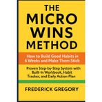 The Micro Wins Method: How to Build Good Habits in 6 Weeks and Make Them Stick: Proven Step-by-Step System with Built-In Workbook, Habit Tracker, and Daily Action Plan for Long-Term Success