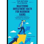 THE RETURN PLAYBOOK-Mastering Investment Math for Maximum Gains: A Beginner’s Guide to Understanding Investment with Real-Life Examples (Money Masters: The Ultimate Wealth-Building Series)