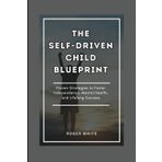 THE SELF-DRIVEN CHILD BLUEPRINT: Proven Strategies To Foster Independence, Mental Health, And Lifelong Success In Your Kids