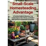 The Small-Scale Homesteading Advantage: A Practical Guide to Maximize Your Limited Space, Save Money, and Build a Self-Sufficient Sustainable Ecosystem