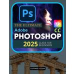 The Ultimate Adobe Photoshop CC 2025 Guide For Beginners: Master Photoshop from Basics to Pro Techniques in Adobe CC 2025
