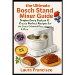 The ultimate Bosch stand mixer guide: master every feature & create perfect recipes: Step-by-step instructions, pro tips and recipes for the Bosch universal plus & more