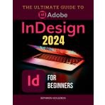 The Ultimate Guide to Adobe InDesign 2024 for Beginners: Master Layouts, Graphics, and Interactive Documents with Expert Techniques and Workflow Optimization
