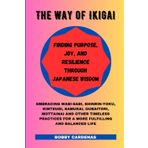 The Way of Ikigai: Finding Purpose, Joy, and Resilience through Japanese Wisdom: Embracing Wabi-Sabi, Shinrin-Yoku, Kintsugi, Samurai, Oubaitori, ... for a More Fulfilling and Balanced Life