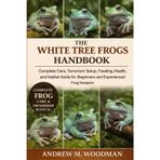 THE WHITE TREE FROGS HANDBOOK: Complete Care, Terrarium Setup, Feeding, Health, and Habitat Guide for Beginners and Experienced Frog Keepers