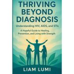 Thriving Beyond Diagnosis Understanding HIV, AIDS, and STIs: A Hopeful Guide to Healing, Prevention, and Living with Strength
