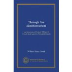 Through Five Administrations: Reminiscences of Colonel William H. Crook, Body-guard to President Lincoln