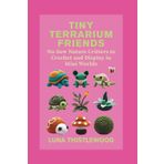 TINY TERRARIUM FRIENDS: No-Sew Nature Critters to Crochet and Display in Mini Worlds