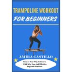 TRAMPOLINE WORKOUT FOR BEGINNERS: Bounce Your Way To Fitness With Safe, Fun, And Effective Beginner Routines