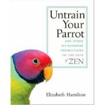 Untrain Your Parrot: And Other No-nonsense Instructions on the Path of Zen