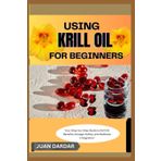USING KRILL OIL FOR BEGINNERS: Your Step-by-Step Guide to Krill Oil: Benefits, Dosage, Safety, and Wellness Integration