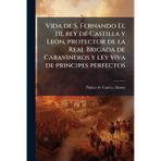 Vida de S. Fernando El III, rey de Castilla y Leon, protector de la Real Brigada de Caravineros y ley viva de principes perfectos