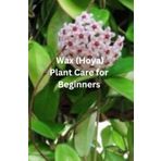 Wax (Hoya) Plant Care For Beginners: “A Beginner’s Guide to Growing Happy, Healthy Wax Plants at Home—Everything You Need to Know to Help Your Hoyas Thrive”