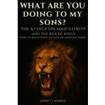 What Are You Doing To My Sons?: The Attack On Masculinity - And The Rise Of Kings! How To Raise Boys To Men In Modern Times