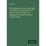 What Asylums Were, are, and Ought to Be: Being the Substance of Five Lectures Delivered before the Managers of the Montrose Royal Lunatic Asylum