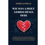 Wie man a heilt Gebrochenes Herz: Bewährte Schritt-für-Schritt-Anleitung zur Überwindung schmerzhafter Erinnerungen und zur Wiederentdeckung Ihrer inneren Stärke