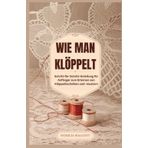 WIE MAN KLÖPPELSPITZE HERSTELLT: Eine Schritt-für-Schritt-Anleitung für Anfänger zur Beherrschung von Klöppeltechniken und -mustern