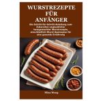WURSTREZEPTE FÜR ANFÄNGER: Die Schritt-für-Schritt-Anleitung zum Zubereiten unglaublicher hausgemachter Wurstrezepte, einschließlich Wurst-Speiseplan für eine gesunde Ernährung