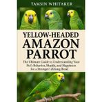 YELLOW-HEADED AMAZON PARROT: The Ultimate Guide to Understanding Your Pet’s Behavior, Health, and Happiness for a Stronger Lifelong Bond