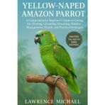 YELLOW NAPED AMAZON PARROT: A Comprehensive Beginner’s Guide to Caring for, Feeding, Breeding, Grooming, Habitat Management, Health, and Practical Strategies