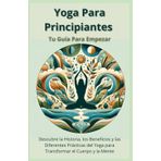 Yoga Para Principiantes Tu Guía Para Empezar: Descubre la Historia, los Beneficios y las Diferentes Prácticas del Yoga para Transformar el Cuerpo y la Mente