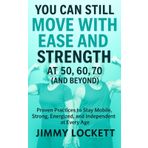 You Can Still Move with Ease and Strength at 50, 60, 70 (and Beyond): Proven Practices to Stay Mobile, Strong, Energized, and Independent at Every Age