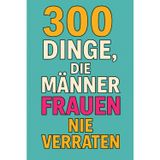 300 Dinge, die Männer Frauen nie verraten: Was Männer wirklich denken - aber niemals laut sagen würden
