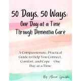 50 Days, 50 Ways: One Day at a Time Through Dementia Care: A Compassionate, Practical Guide to Help You Connect, Comfort, and Cope — One Day at a Time