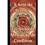 A Arte do Acordo - Técnicas de Mediação de Conflitos: Habilidades Práticas para Transformar Conflitos em Soluções