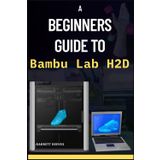 A BEGINNERS GUIDE TO BAMBU LAB H2D: Learn the Secrets to Building a Six-Figure Workshop with Precision 3D Printing, Laser Engraving, Pen Plotting and Blade Cutting