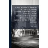 A Biographical Sketch of the Rev. Joseph Gilbert by His Widow [A. Gilbert]. With Recollections of the Discourses of His Closing Years by One of His Sons