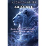 A CORAGEM DE SER AUTÊNTICO: Como Viver Sua Verdade e Transformar Sua Vida